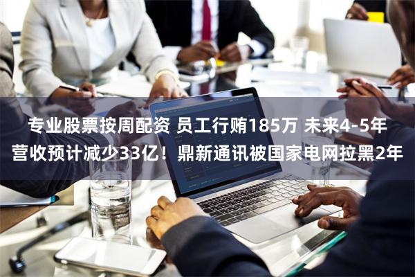专业股票按周配资 员工行贿185万 未来4-5年营收预计减少33亿！鼎新通讯被国家电网拉黑2年