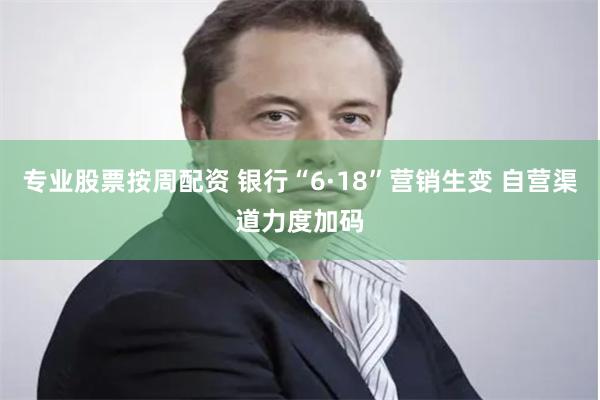 专业股票按周配资 银行“6·18”营销生变 自营渠道力度加码