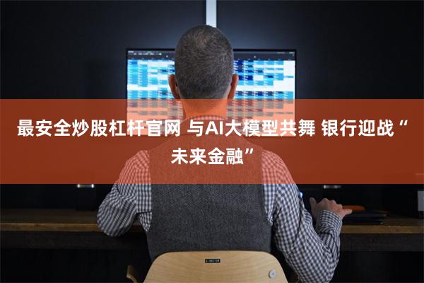 最安全炒股杠杆官网 与AI大模型共舞 银行迎战“未来金融”