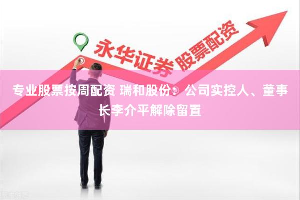 专业股票按周配资 瑞和股份：公司实控人、董事长李介平解除留置