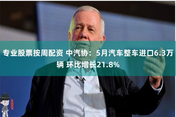 专业股票按周配资 中汽协：5月汽车整车进口6.3万辆 环比增长21.8%