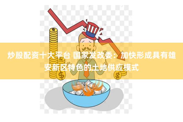 炒股配资十大平台 国家发改委：加快形成具有雄安新区特色的土地供应模式
