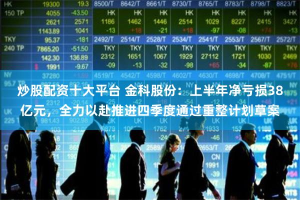 炒股配资十大平台 金科股份：上半年净亏损38亿元，全力以赴推进四季度通过重整计划草案