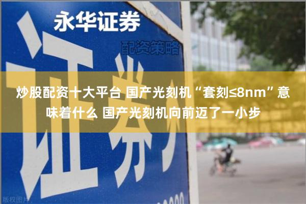 炒股配资十大平台 国产光刻机“套刻≤8nm”意味着什么 国产光刻机向前迈了一小步