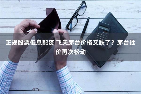 正规股票低息配资 飞天茅台价格又跌了？茅台批价再次松动