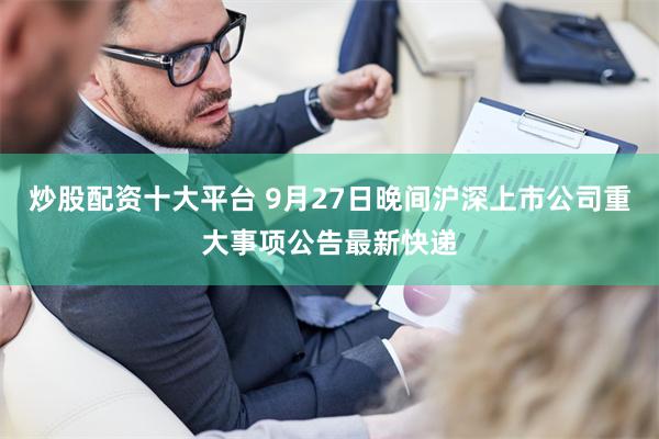 炒股配资十大平台 9月27日晚间沪深上市公司重大事项公告最新快递