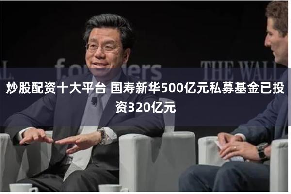 炒股配资十大平台 国寿新华500亿元私募基金已投资320亿元