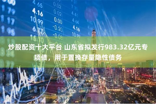 炒股配资十大平台 山东省拟发行983.32亿元专项债，用于置换存量隐性债务