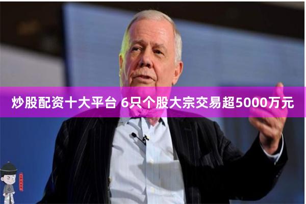 炒股配资十大平台 6只个股大宗交易超5000万元