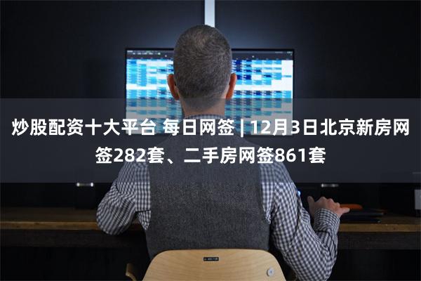 炒股配资十大平台 每日网签 | 12月3日北京新房网签282套、二手房网签861套