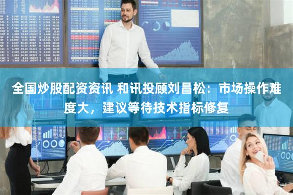 全国炒股配资资讯 和讯投顾刘昌松：市场操作难度大，建议等待技