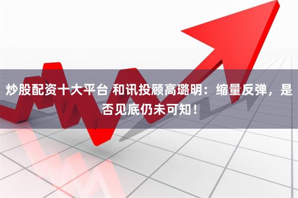 炒股配资十大平台 和讯投顾高璐明：缩量反弹，是否见底仍未可知