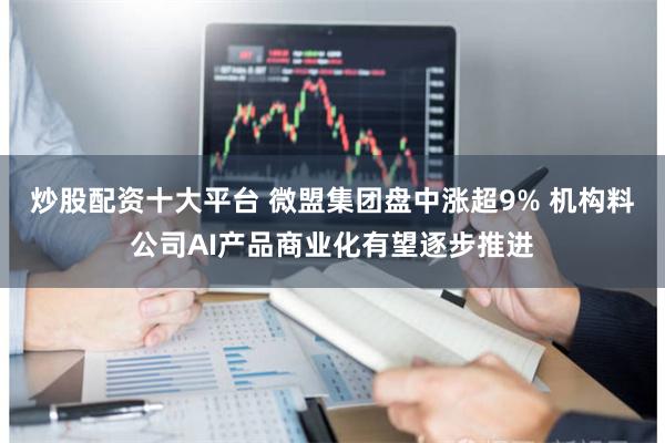 炒股配资十大平台 微盟集团盘中涨超9% 机构料公司AI产品商
