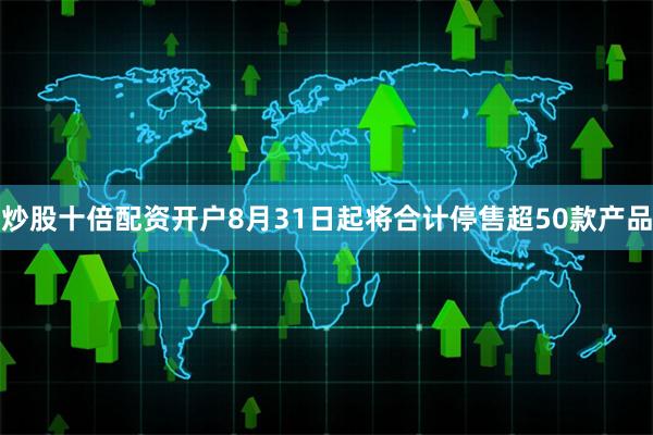 炒股十倍配资开户8月31日起将合计停售超50款产品