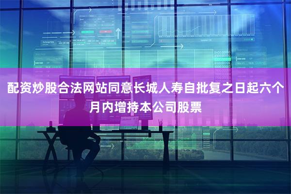 配资炒股合法网站同意长城人寿自批复之日起六个月内增持本公司股