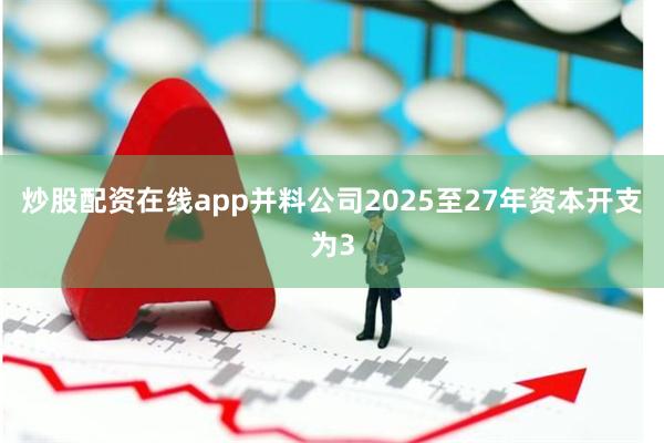 炒股配资在线app并料公司2025至27年资本开支为3
